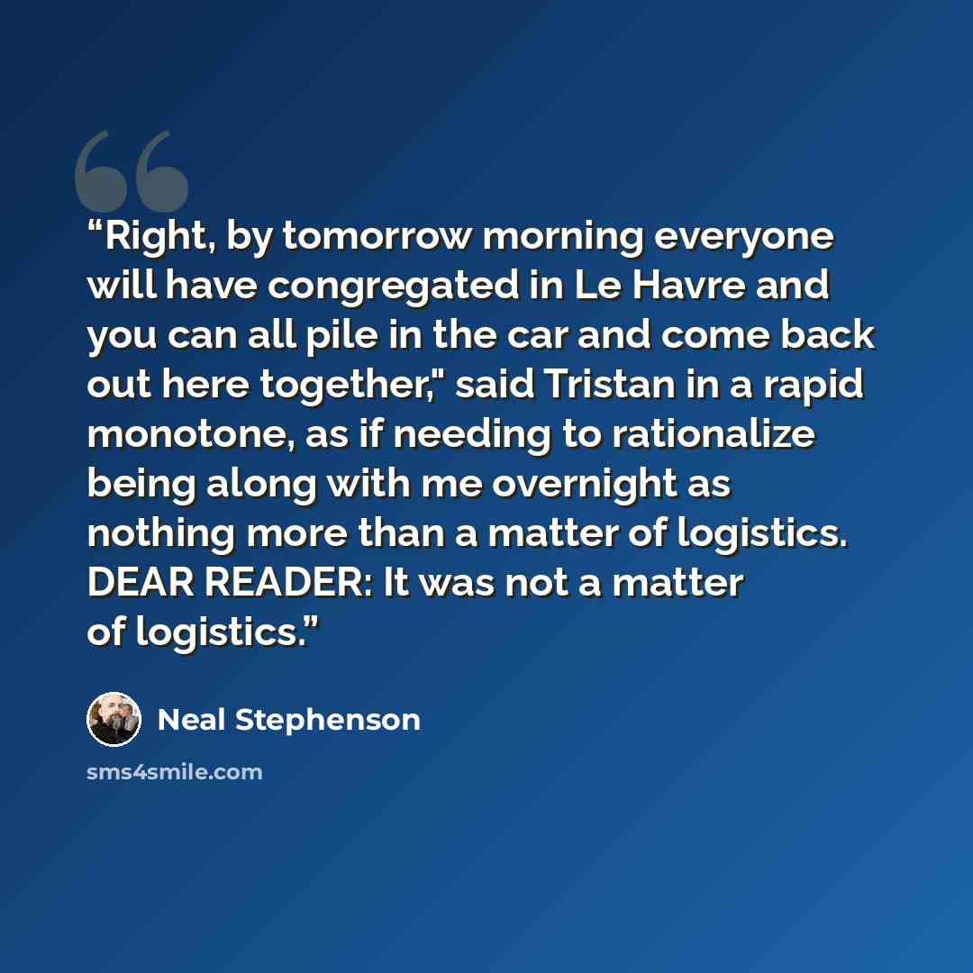“Right, by tomorrow morning everyone will have congregated in Le Havre and you can all pile in the car and come back out here together," said Tristan in a rapid monotone, as if needing to rationalize being along with me overnight as nothing more than a matter of logistics. DEAR READER: It was not a…” quote by Neal Stephenson