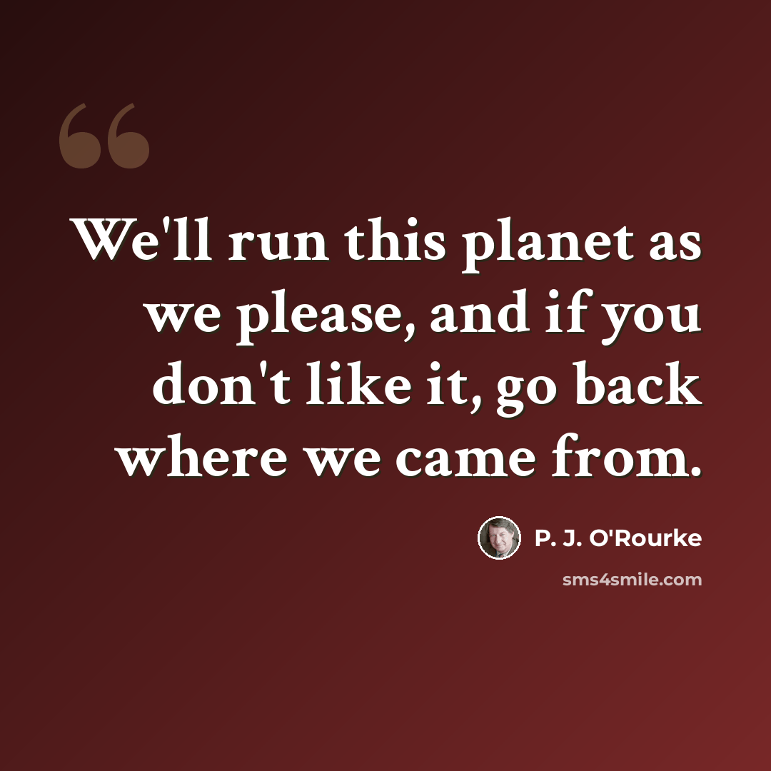 “We'll run this planet as we please, and if you don't like it, go back where we came from.” quote by P. J. O'Rourke