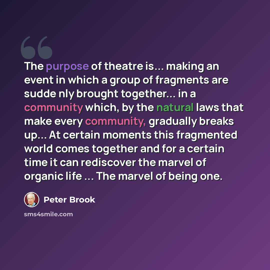 “The purpose of theatre is... making an event in which a group of fragments are sudde nly brought together... in a community which, by the natural laws that make every community, gradually breaks up... At certain moments this fragmented world comes together and for a certain time it can rediscover…” quote by Peter Brook