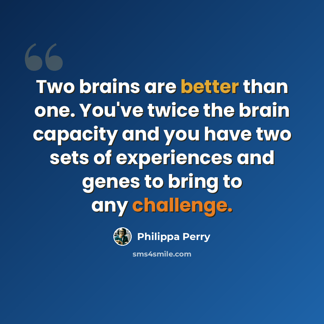 “Two brains are better than one. You've twice the brain capacity and you have two sets of experiences and genes to bring to any challenge.” quote by Philippa Perry