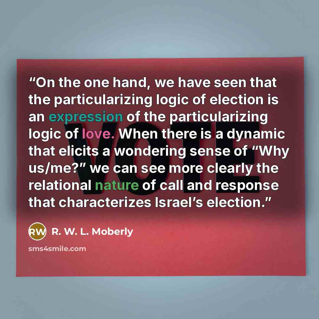 “On the one hand, we have seen that the particularizing logic of election is an expression of the particularizing logic of love. When there is a dynamic that elicits a wondering sense of “Why us/me?” we can see more clearly the relational nature of call and response that characterizes Israel’s…” quote by R. W. L. Moberly