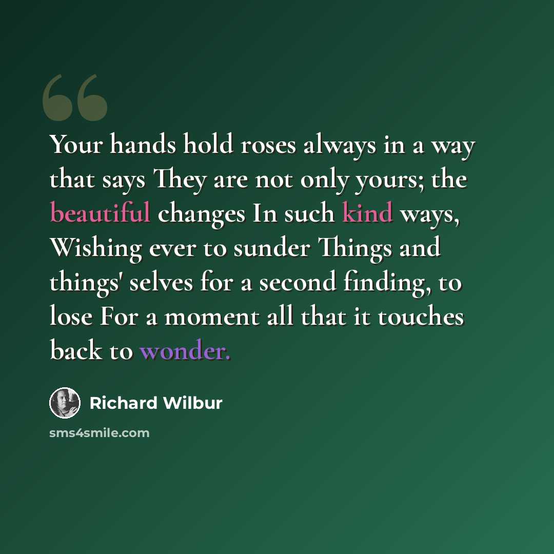 “Your hands hold roses always in a way that says They are not only yours; the beautiful changes In such kind ways, Wishing ever to sunder Things and things' selves for a second finding, to lose For a moment all that it touches back to wonder.” quote by Richard Wilbur