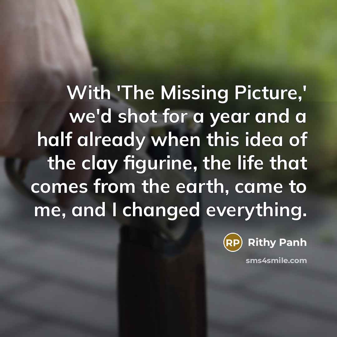 “With 'The Missing Picture,' we'd shot for a year and a half already when this idea of the clay figurine, the life that comes from the earth, came to me, and I changed everything.” quote by Rithy Panh