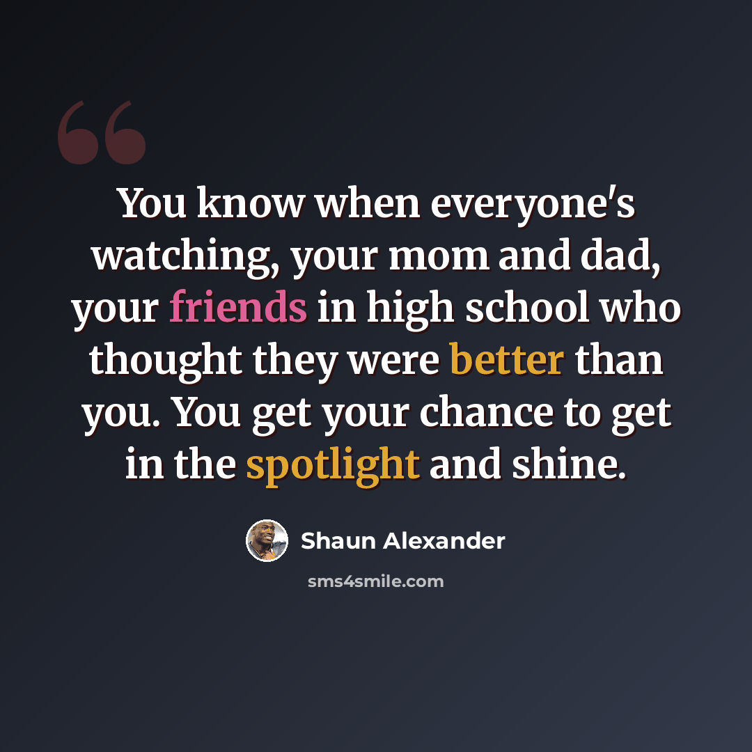 “You know when everyone's watching, your mom and dad, your friends in high school who thought they were better than you. You get your chance to get in the spotlight and shine.” quote by Shaun Alexander