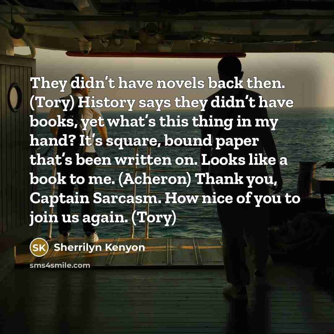 “They didn’t have novels back then. (Tory) History says they didn’t have books, yet what’s this thing in my hand? It’s square, bound paper that’s been written on. Looks like a book to me. (Acheron) Thank you, Captain Sarcasm. How nice of you to join us again. (Tory)” quote by Sherrilyn Kenyon