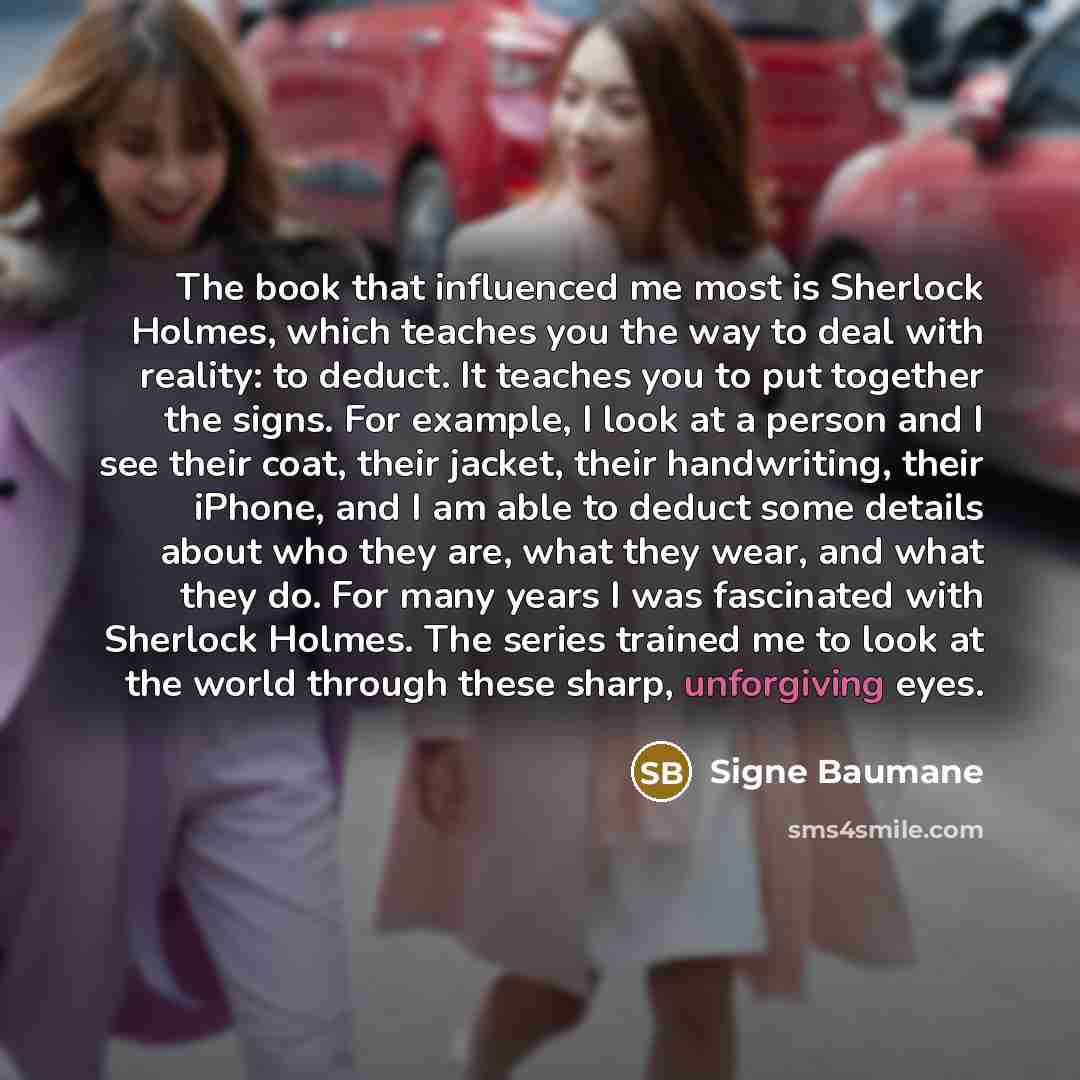 “The book that influenced me most is Sherlock Holmes, which teaches you the way to deal with reality: to deduct. It teaches you to put together the signs. For example, I look at a person and I see their coat, their jacket, their handwriting, their iPhone, and I am able to deduct some details about…” quote by Signe Baumane