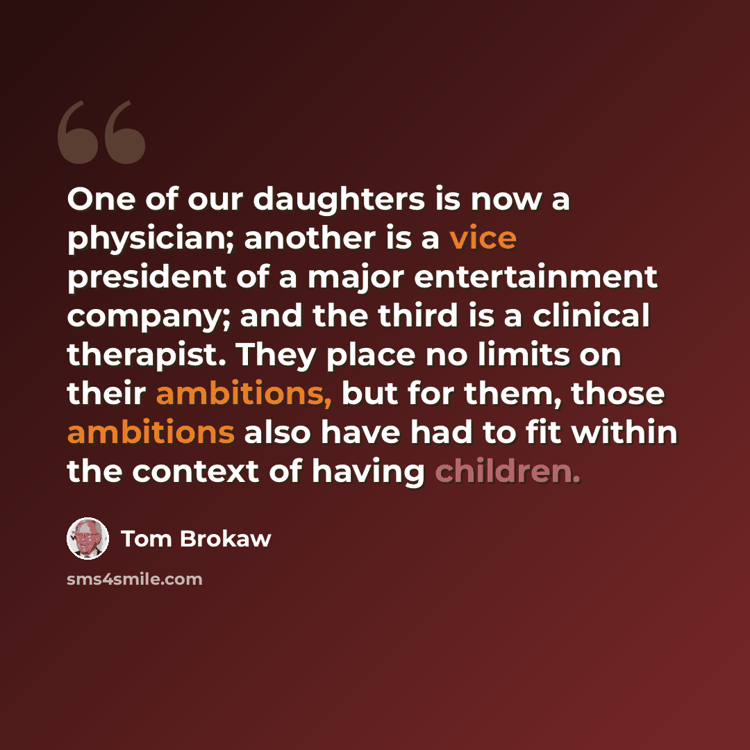 “One of our daughters is now a physician; another is a vice president of a major entertainment company; and the third is a clinical therapist. They place no limits on their ambitions, but for them, those ambitions also have had to fit within the context of having children.” quote by Tom Brokaw