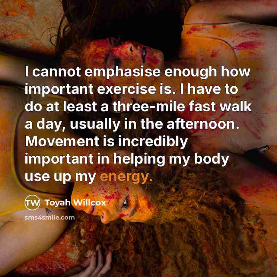 “I cannot emphasise enough how important exercise is. I have to do at least a three-mile fast walk a day, usually in the afternoon. Movement is incredibly important in helping my body use up my energy.” quote by Toyah Willcox