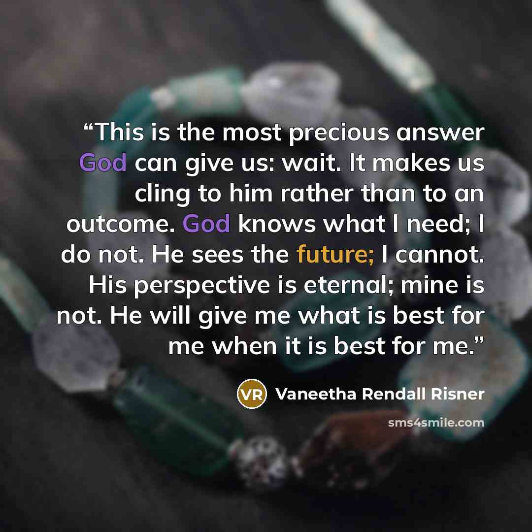“This is the most precious answer God can give us: wait. It makes us cling to him rather than to an outcome. God knows what I need; I do not. He sees the future; I cannot. His perspective is eternal; mine is not. He will give me what is best for me when it is best for me.” quote by Vaneetha Rendall Risner