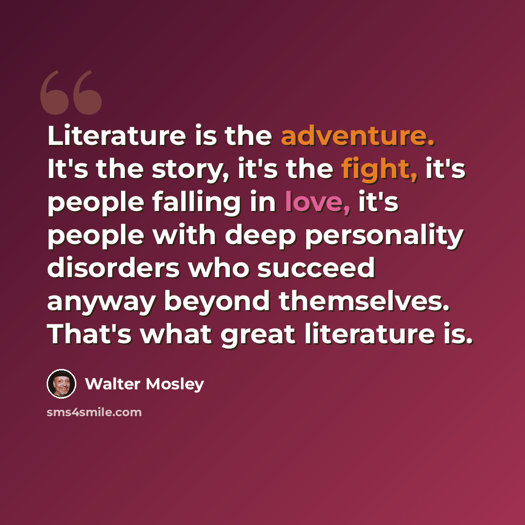 “Literature is the adventure. It's the story, it's the fight, it's people falling in love, it's people with deep personality disorders who succeed anyway beyond themselves. That's what great literature is.” quote by Walter Mosley