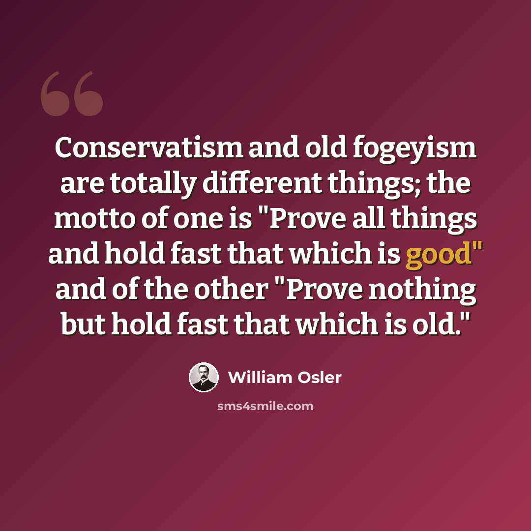“Conservatism and old fogeyism are totally different things; the motto of one is "Prove all things and hold fast that which is good" and of the other "Prove nothing but hold fast that which is old."” quote by William Osler