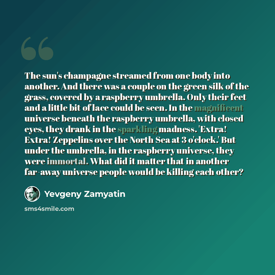 “The sun's champagne streamed from one body into another. And there was a couple on the green silk of the grass, covered by a raspberry umbrella. Only their feet and a little bit of lace could be seen. In the magnificent universe beneath the raspberry umbrella, with closed eyes, they drank in the…” quote by Yevgeny Zamyatin