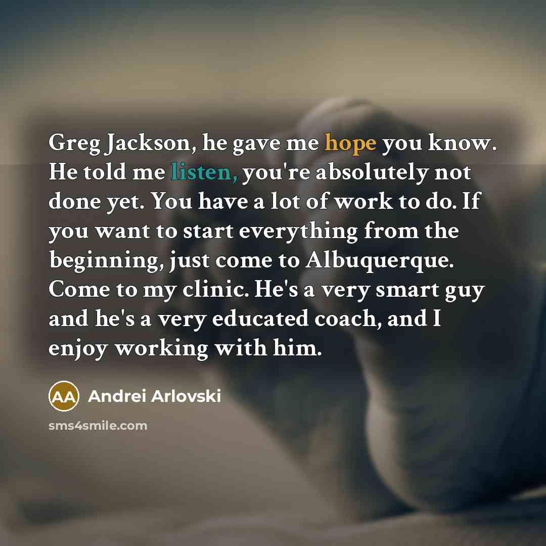 “Greg Jackson, he gave me hope you know. He told me listen, you're absolutely not done yet. You have a lot of work to do. If you want to start everything from the beginning, just come to Albuquerque. Come to my clinic. He's a very smart guy and he's a very educated coach, and I enjoy working with…” quote by Andrei Arlovski