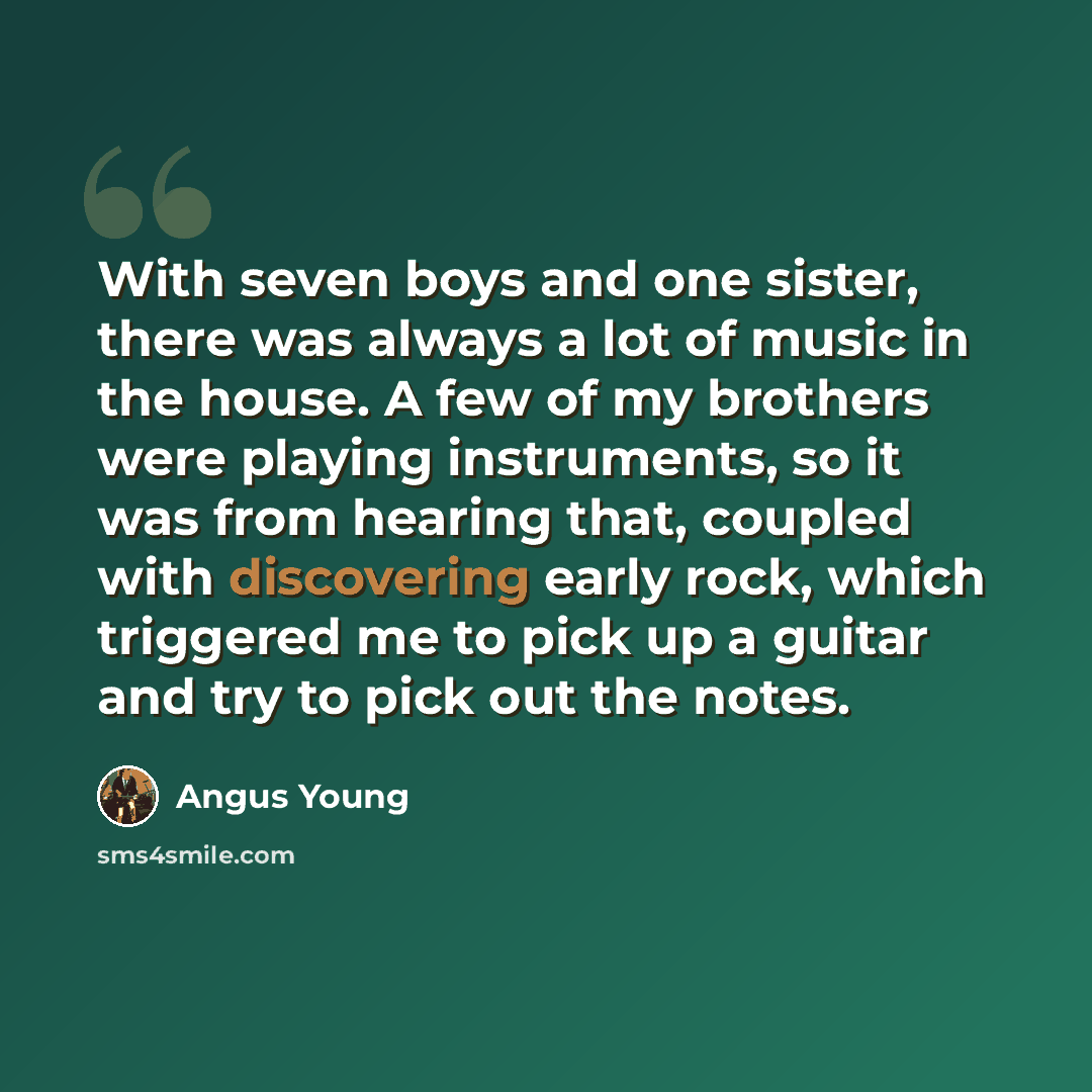 “With seven boys and one sister, there was always a lot of music in the house. A few of my brothers were playing instruments, so it was from hearing that, coupled with discovering early rock, which triggered me to pick up a guitar and try to pick out the notes.” quote by Angus Young