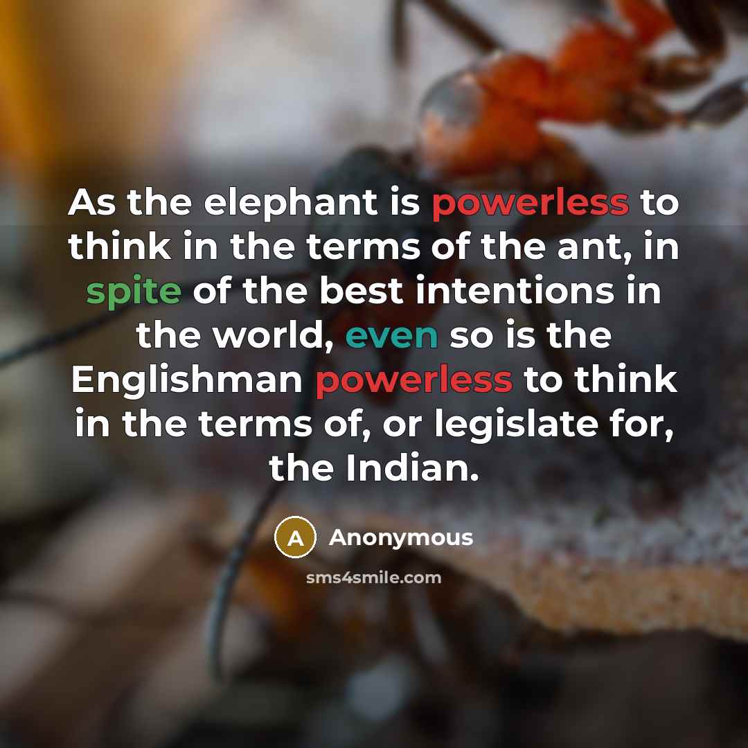 “As the elephant is powerless to think in the terms of the ant, in spite of the best intentions in the world, even so is the Englishman powerless to think in the terms of, or legislate for, the Indian.” quote by Anonymous