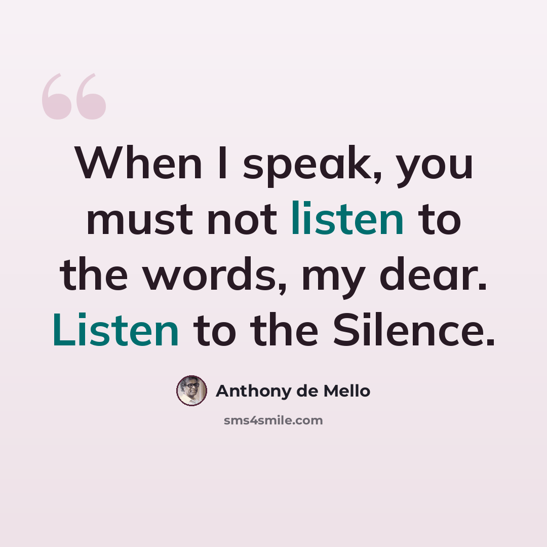 “When I speak, you must not listen to the words, my dear. Listen to the Silence.” quote by Anthony de Mello