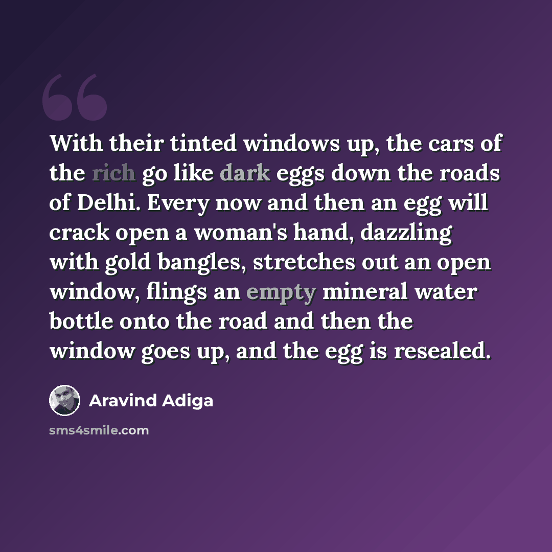 “With their tinted windows up, the cars of the rich go like dark eggs down the roads of Delhi. Every now and then an egg will crack open a woman's hand, dazzling with gold bangles, stretches out an open window, flings an empty mineral water bottle onto the road and then the window goes up, and the…” quote by Aravind Adiga
