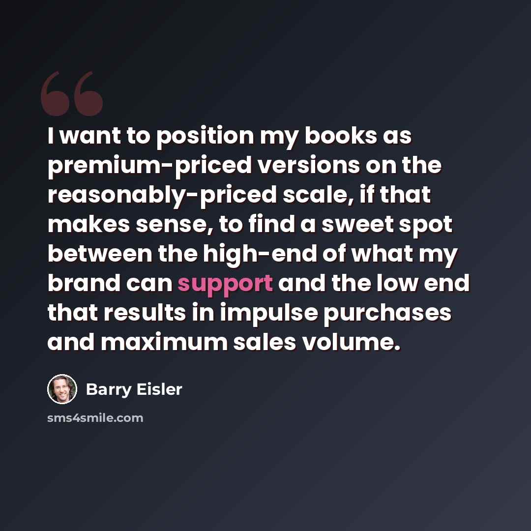 “I want to position my books as premium-priced versions on the reasonably-priced scale, if that makes sense, to find a sweet spot between the high-end of what my brand can support and the low end that results in impulse purchases and maximum sales volume.” quote by Barry Eisler