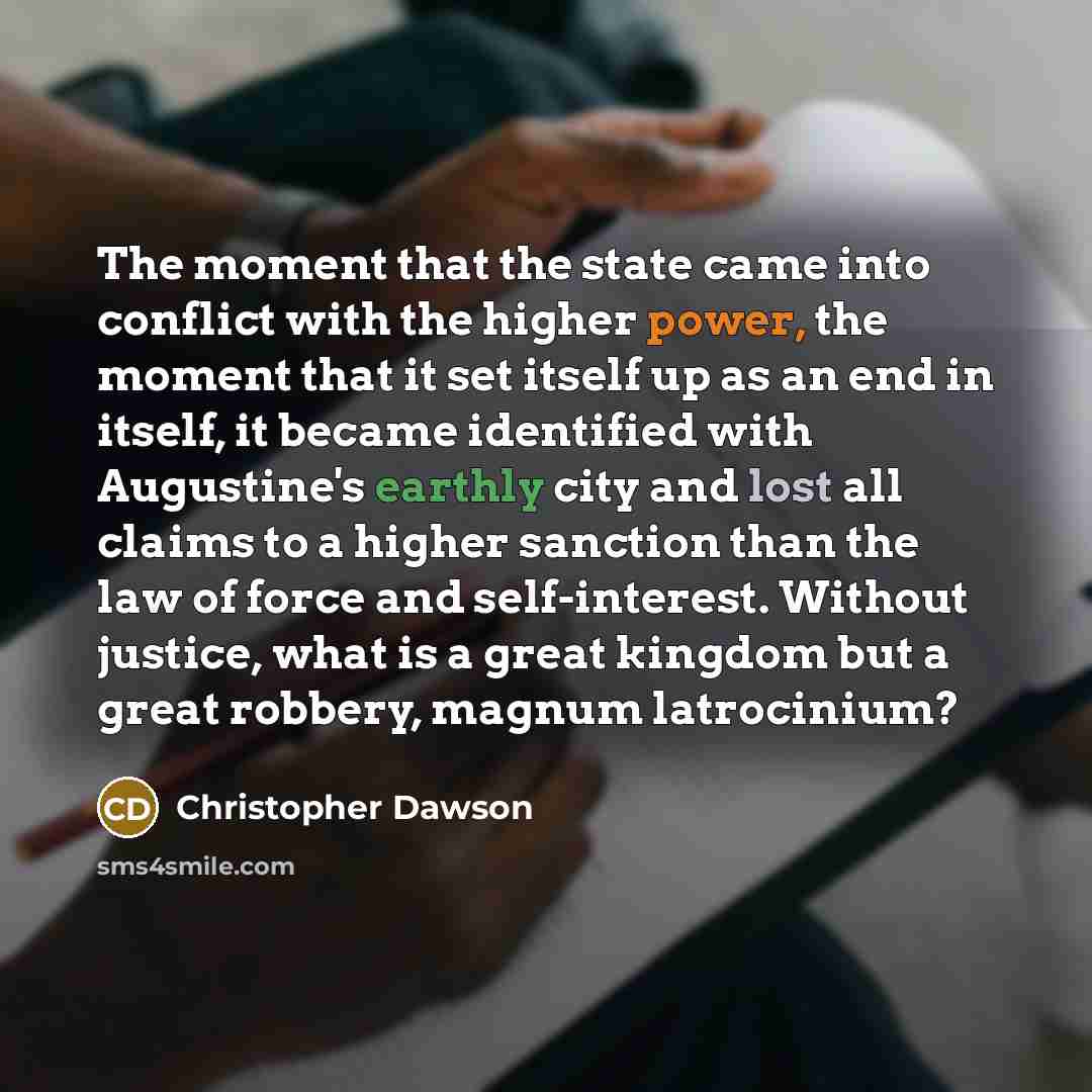 “The moment that the state came into conflict with the higher power, the moment that it set itself up as an end in itself, it became identified with Augustine's earthly city and lost all claims to a higher sanction than the law of force and self-interest. Without justice, what is a great kingdom…” quote by Christopher Dawson