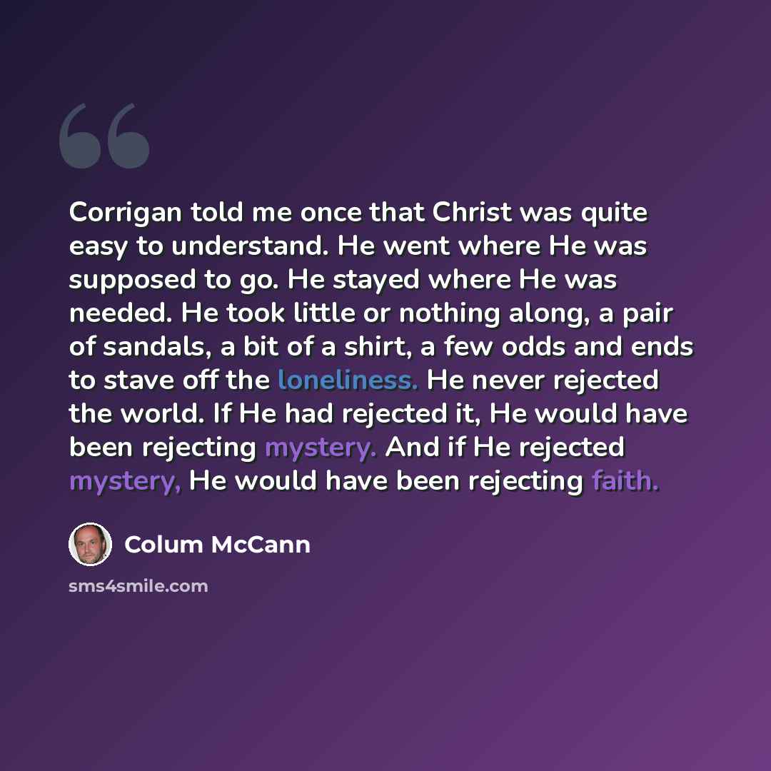 “Corrigan told me once that Christ was quite easy to understand. He went where He was supposed to go. He stayed where He was needed. He took little or nothing along, a pair of sandals, a bit of a shirt, a few odds and ends to stave off the loneliness. He never rejected the world. If He had rejected…” quote by Colum McCann