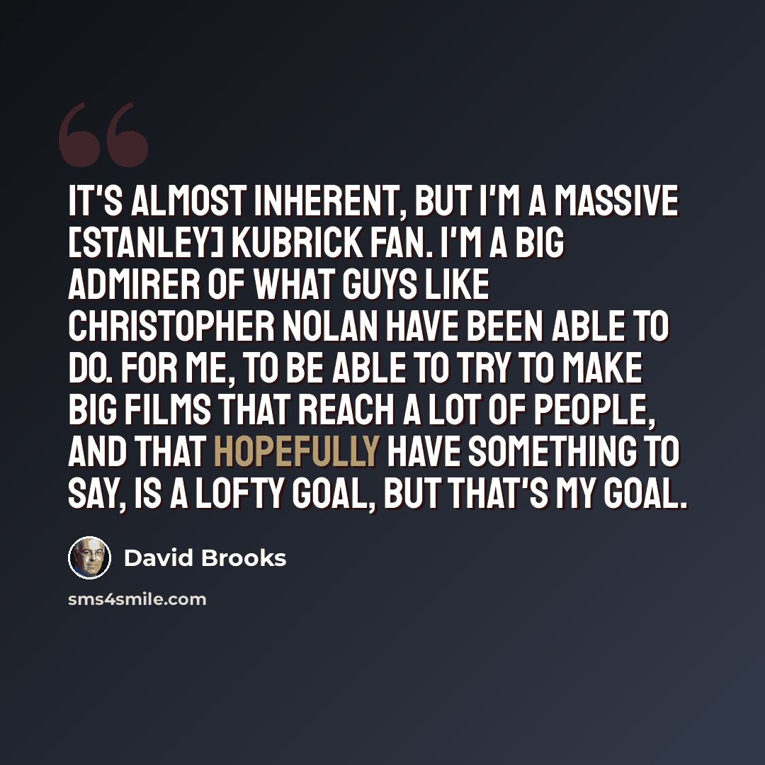 “It's almost inherent, but I'm a massive [Stanley] Kubrick fan. I'm a big admirer of what guys like Christopher Nolan have been able to do. For me, to be able to try to make big films that reach a lot of people, and that hopefully have something to say, is a lofty goal, but that's my goal.” quote by David Brooks