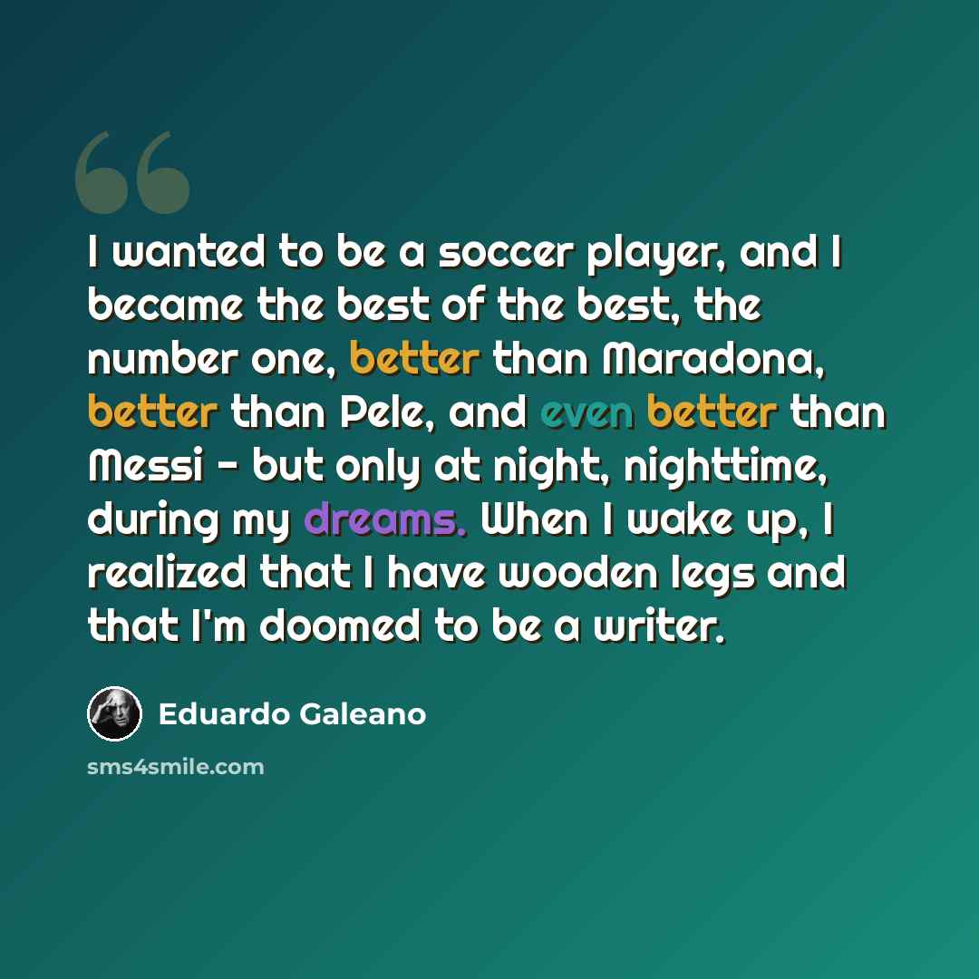 “I wanted to be a soccer player, and I became the best of the best, the number one, better than Maradona, better than Pele, and even better than Messi - but only at night, nighttime, during my dreams. When I wake up, I realized that I have wooden legs and that I'm doomed to be a writer.” quote by Eduardo Galeano