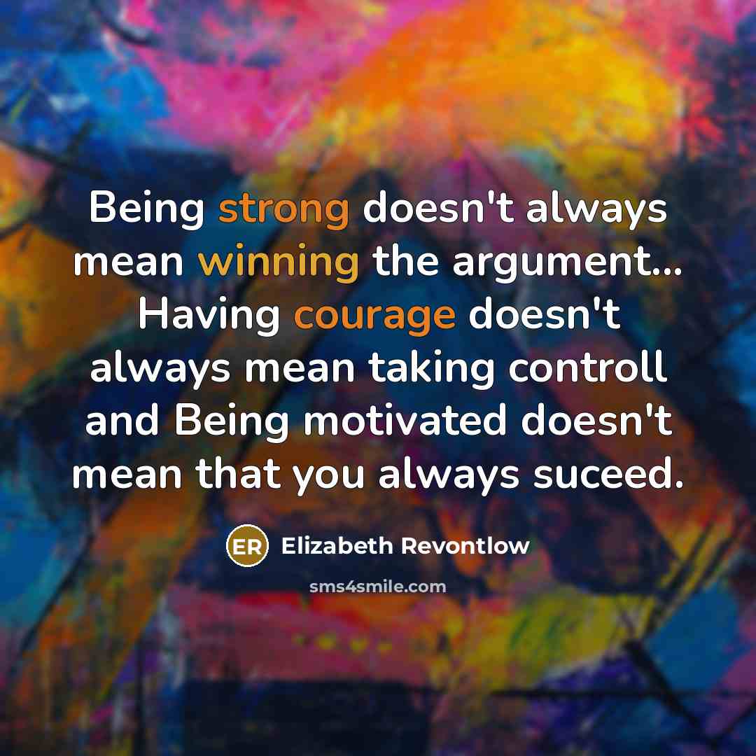 “Being strong doesn't always mean winning the argument... Having courage doesn't always mean taking controll and Being motivated doesn't mean that you always suceed.” quote by Elizabeth Revontlow
