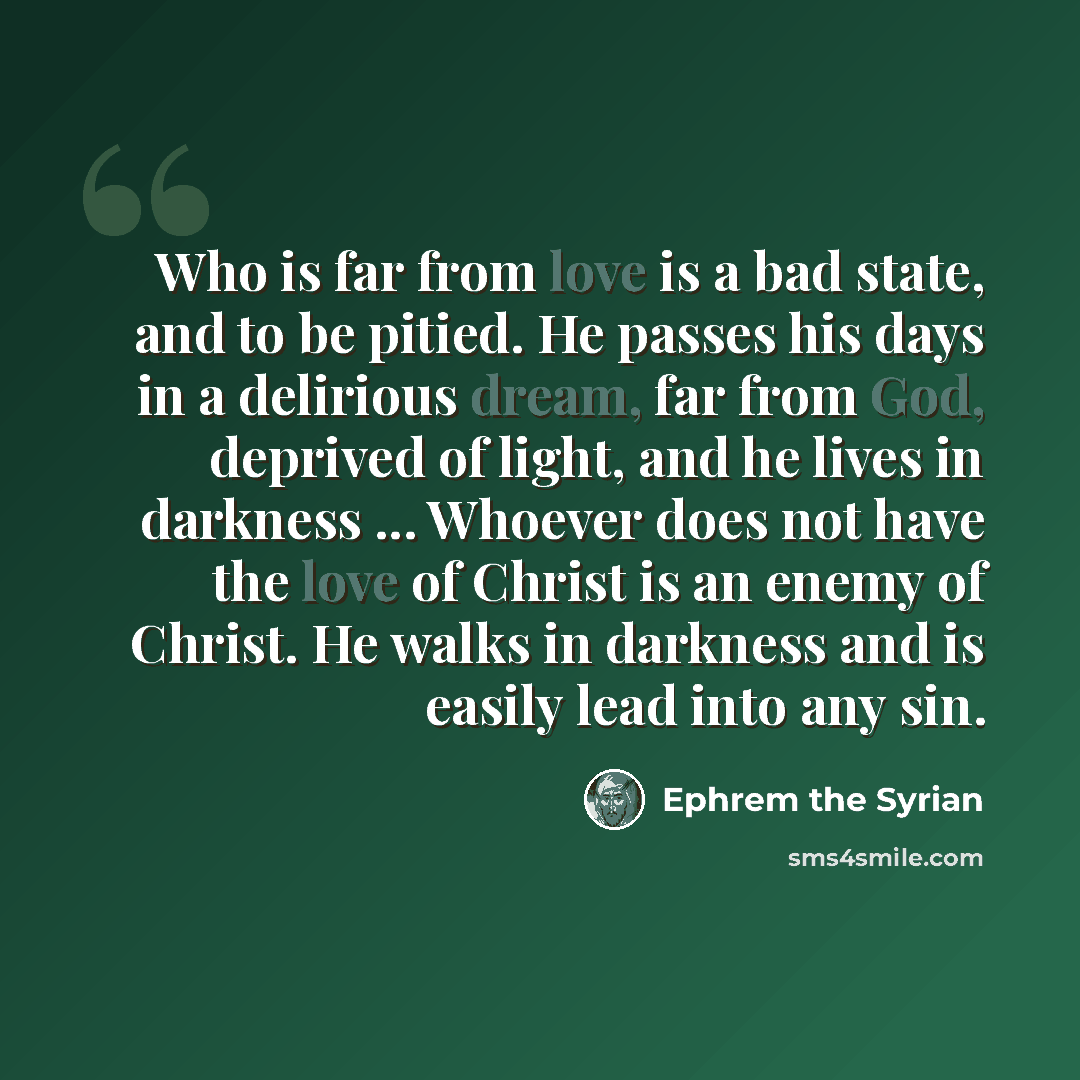 “Who is far from love is a bad state, and to be pitied. He passes his days in a delirious dream, far from God, deprived of light, and he lives in darkness ... Whoever does not have the love of Christ is an enemy of Christ. He walks in darkness and is easily lead into any sin.” quote by Ephrem the Syrian