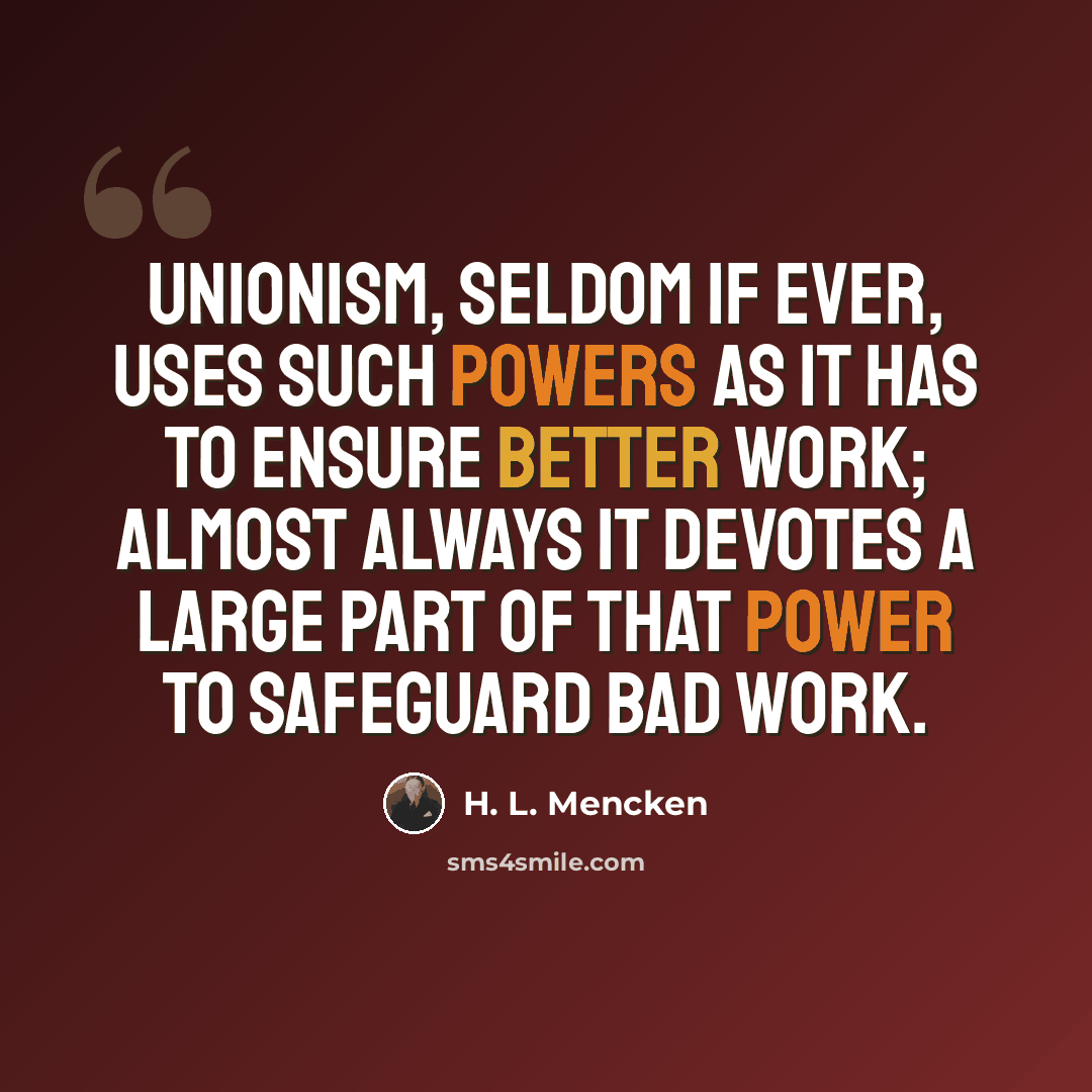 “Unionism, seldom if ever, uses such powers as it has to ensure better work; almost always it devotes a large part of that power to safeguard bad work.” quote by H. L. Mencken
