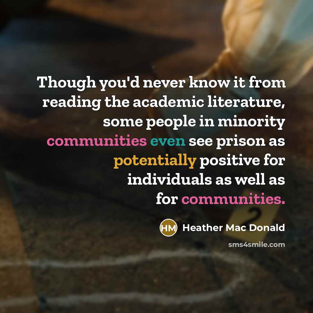 “Though you'd never know it from reading the academic literature, some people in minority communities even see prison as potentially positive for individuals as well as for communities.” quote by Heather Mac Donald