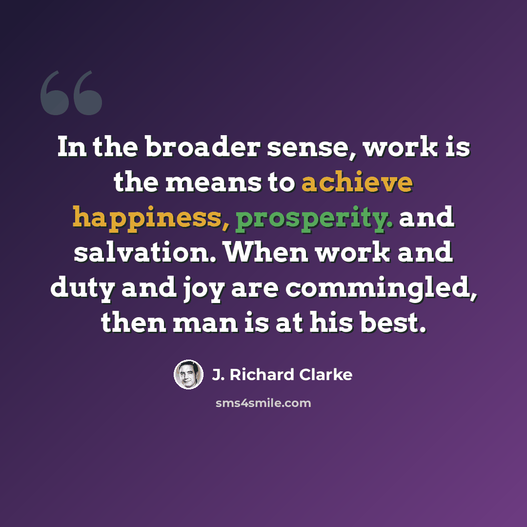 “In the broader sense, work is the means to achieve happiness, prosperity. and salvation. When work and duty and joy are commingled, then man is at his best.” quote by J. Richard Clarke