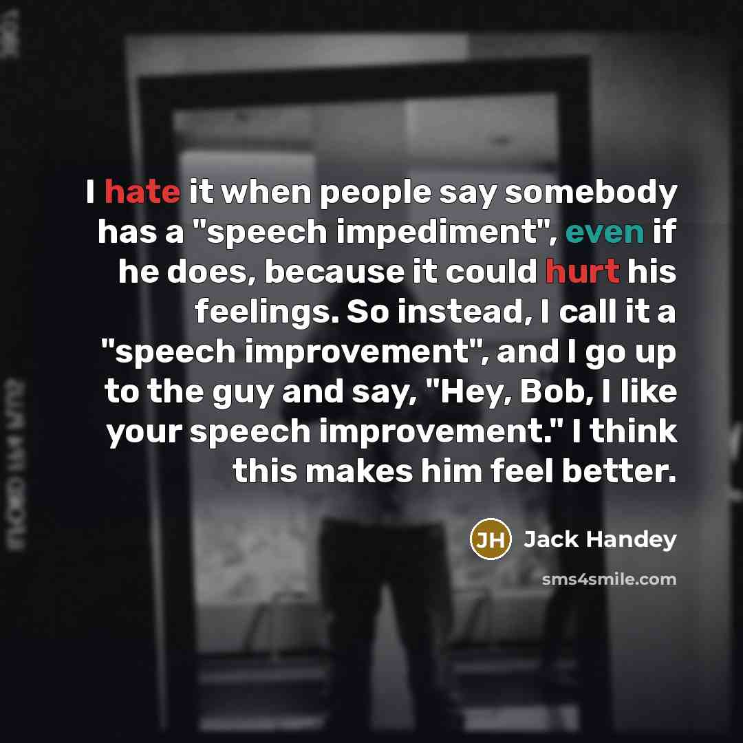 “I hate it when people say somebody has a "speech impediment", even if he does, because it could hurt his feelings. So instead, I call it a "speech improvement", and I go up to the guy and say, "Hey, Bob, I like your speech improvement." I think this makes him feel better.” quote by Jack Handey