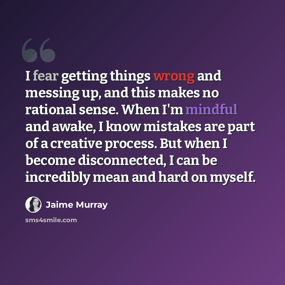 “I fear getting things wrong and messing up, and this makes no rational sense. When I'm mindful and awake, I know mistakes are part of a creative process. But when I become disconnected, I can be incredibly mean and hard on myself.” quote by Jaime Murray