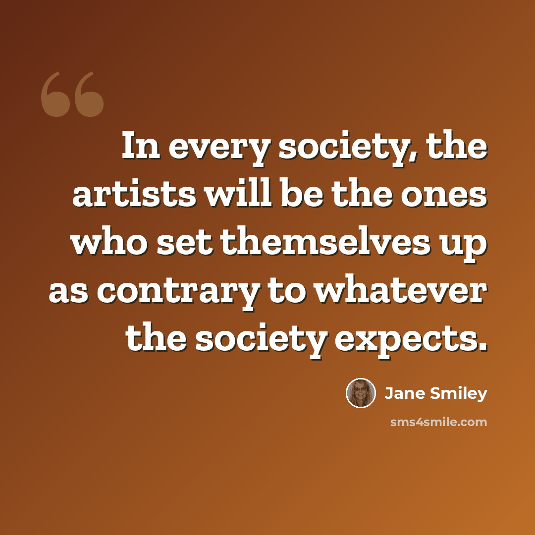 “In every society, the artists will be the ones who set themselves up as contrary to whatever the society expects.” quote by Jane Smiley
