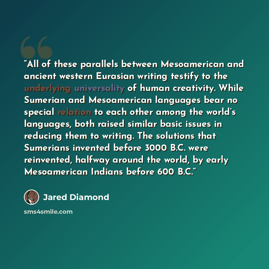 “All of these parallels between Mesoamerican and ancient western Eurasian writing testify to the underlying universality of human creativity. While Sumerian and Mesoamerican languages bear no special relation to each other among the world’s languages, both raised similar basic issues in reducing…” quote by Jared Diamond