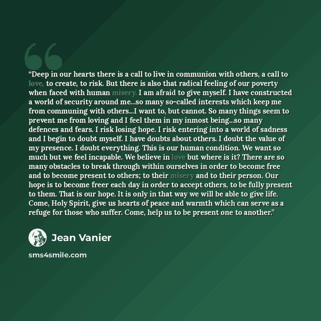 “Deep in our hearts there is a call to live in communion with others, a call to love, to create, to risk. But there is also that radical feeling of our poverty when faced with human misery. I am afraid to give myself. I have constructed a world of security around me...so many so-called interests…” quote by Jean Vanier
