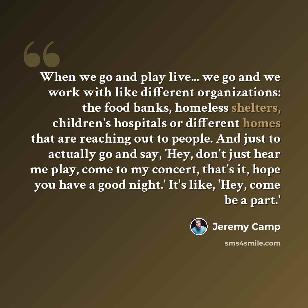 “When we go and play live... we go and we work with like different organizations: the food banks, homeless shelters, children's hospitals or different homes that are reaching out to people. And just to actually go and say, 'Hey, don't just hear me play, come to my concert, that's it, hope you have…” quote by Jeremy Camp
