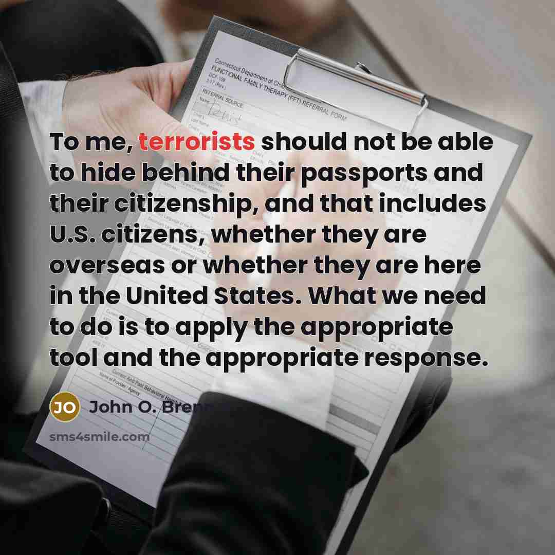 “To me, terrorists should not be able to hide behind their passports and their citizenship, and that includes U.S. citizens, whether they are overseas or whether they are here in the United States. What we need to do is to apply the appropriate tool and the appropriate response.” quote by John O. Brennan