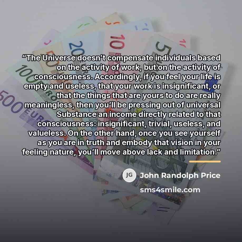 “The Universe doesn’t compensate individuals based on the activity of work, but on the activity of consciousness. Accordingly, if you feel your life is empty and useless, that your work is insignificant, or that the things that are yours to do are really meaningless, then you’ll be pressing out of…” quote by John Randolph Price