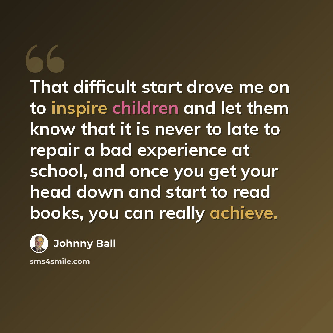 “That difficult start drove me on to inspire children and let them know that it is never to late to repair a bad experience at school, and once you get your head down and start to read books, you can really achieve.” quote by Johnny Ball