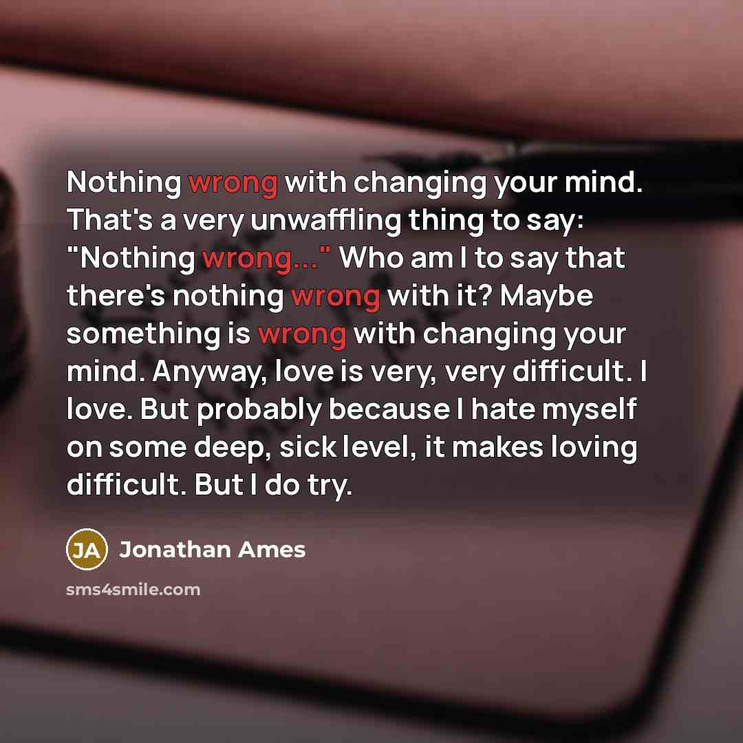 “Nothing wrong with changing your mind. That's a very unwaffling thing to say: "Nothing wrong..." Who am I to say that there's nothing wrong with it? Maybe something is wrong with changing your mind. Anyway, love is very, very difficult. I love. But probably because I hate myself on some deep, sick…” quote by Jonathan Ames