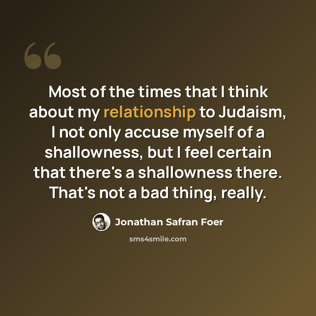 “Most of the times that I think about my relationship to Judaism, I not only accuse myself of a shallowness, but I feel certain that there's a shallowness there. That's not a bad thing, really.” quote by Jonathan Safran Foer