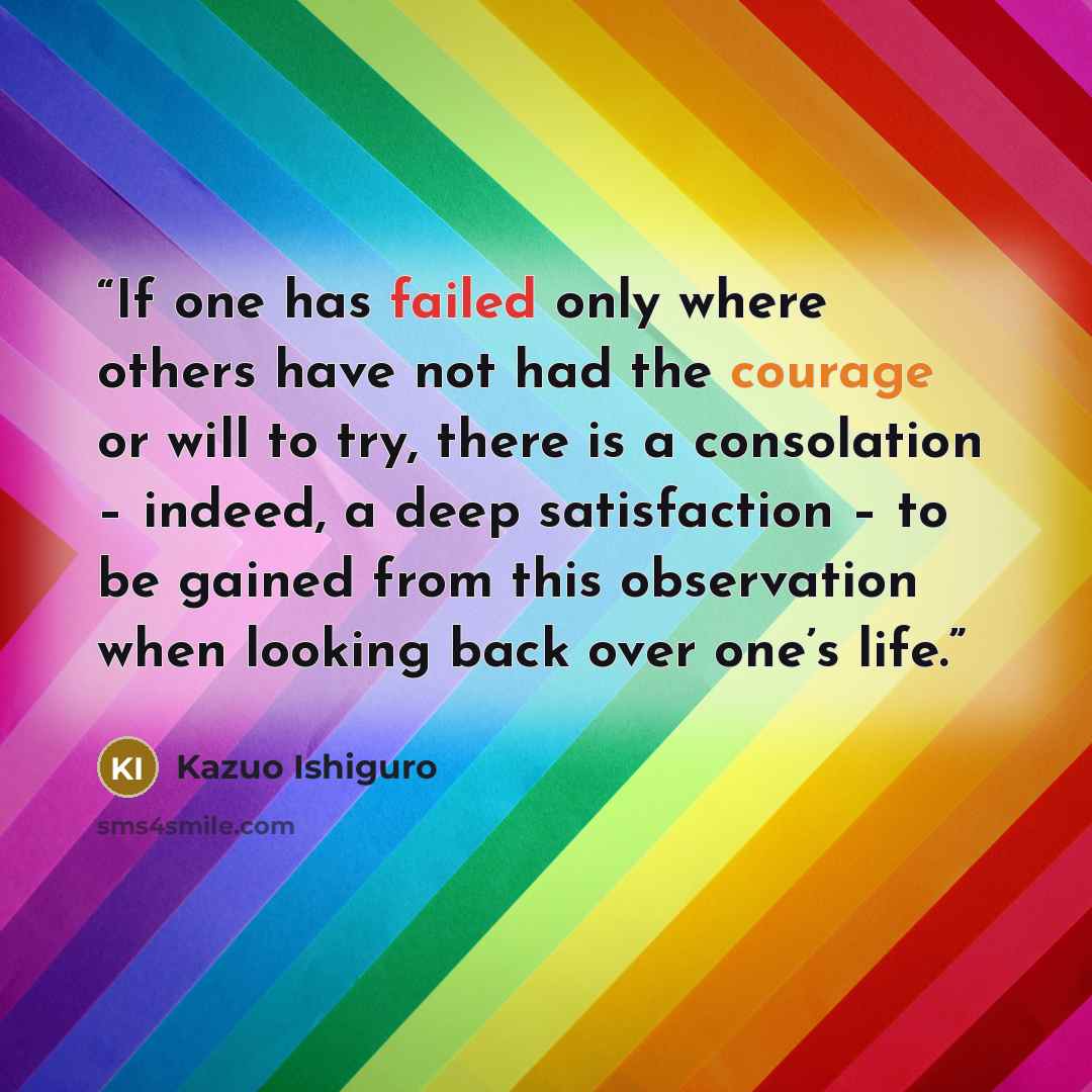 “If one has failed only where others have not had the courage or will to try, there is a consolation – indeed, a deep satisfaction – to be gained from this observation when looking back over one’s life.” quote by Kazuo Ishiguro