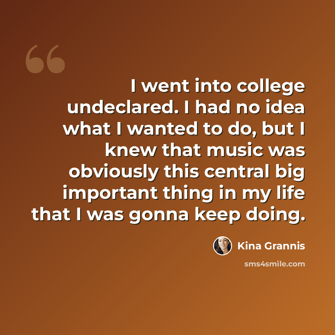 “I went into college undeclared. I had no idea what I wanted to do, but I knew that music was obviously this central big important thing in my life that I was gonna keep doing.” quote by Kina Grannis