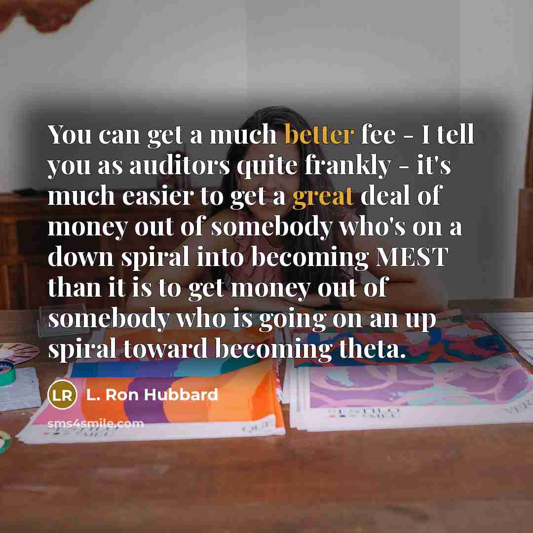 “You can get a much better fee - I tell you as auditors quite frankly - it's much easier to get a great deal of money out of somebody who's on a down spiral into becoming MEST than it is to get money out of somebody who is going on an up spiral toward becoming theta.” quote by L. Ron Hubbard