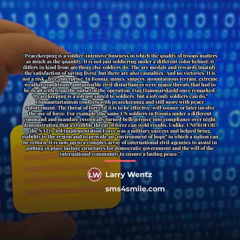 “Peacekeeping is a soldier-intensive business in which the quality of troops matters as much as the quantity. It is not just soldiering under a different color helmet; it differs in kind from anything else soldiers do. The are medals and rewards (mainly, the satisfaction of saving lives), but there…” quote by Larry Wentz