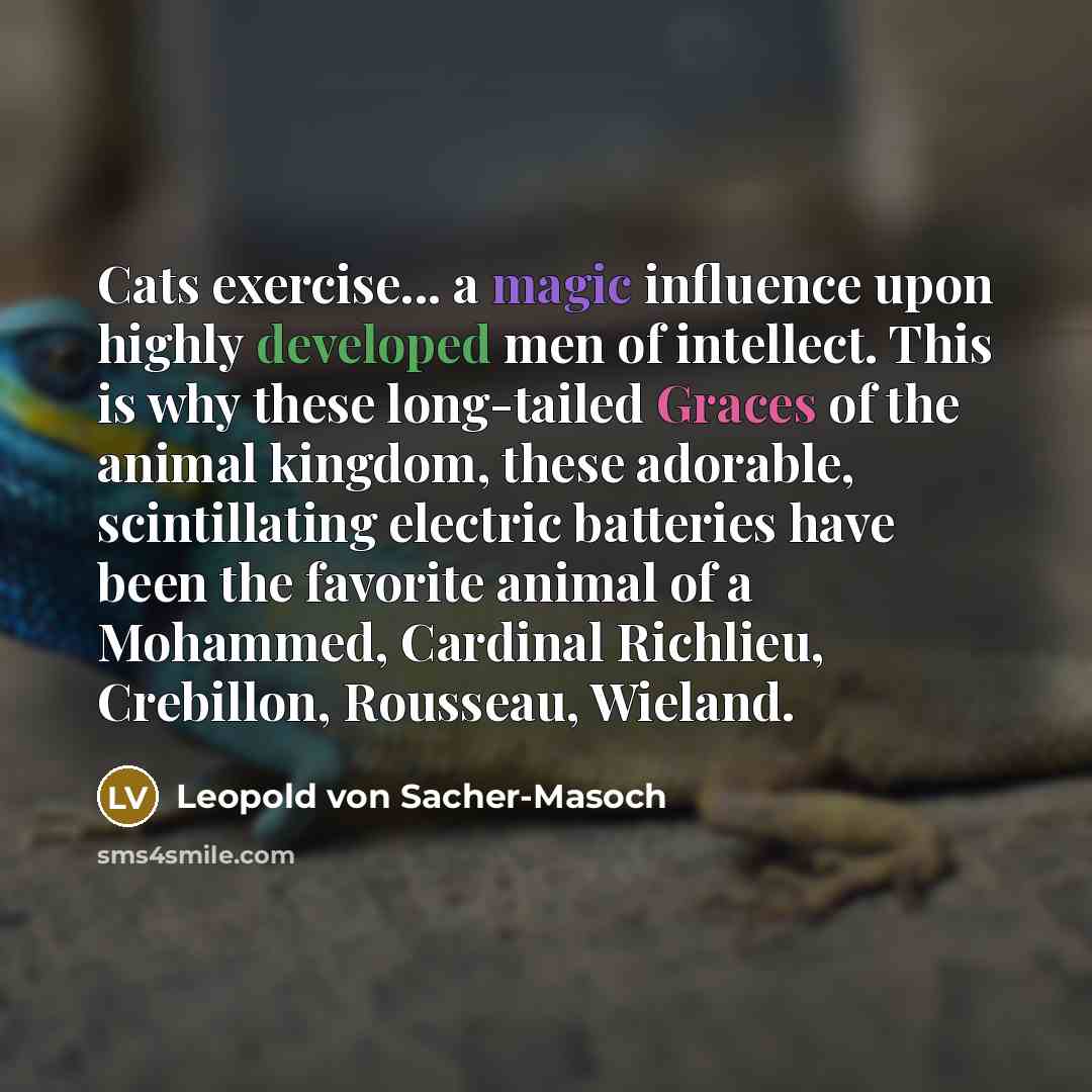 “Cats exercise... a magic influence upon highly developed men of intellect. This is why these long-tailed Graces of the animal kingdom, these adorable, scintillating electric batteries have been the favorite animal of a Mohammed, Cardinal Richlieu, Crebillon, Rousseau, Wieland.” quote by Leopold von Sacher-Masoch