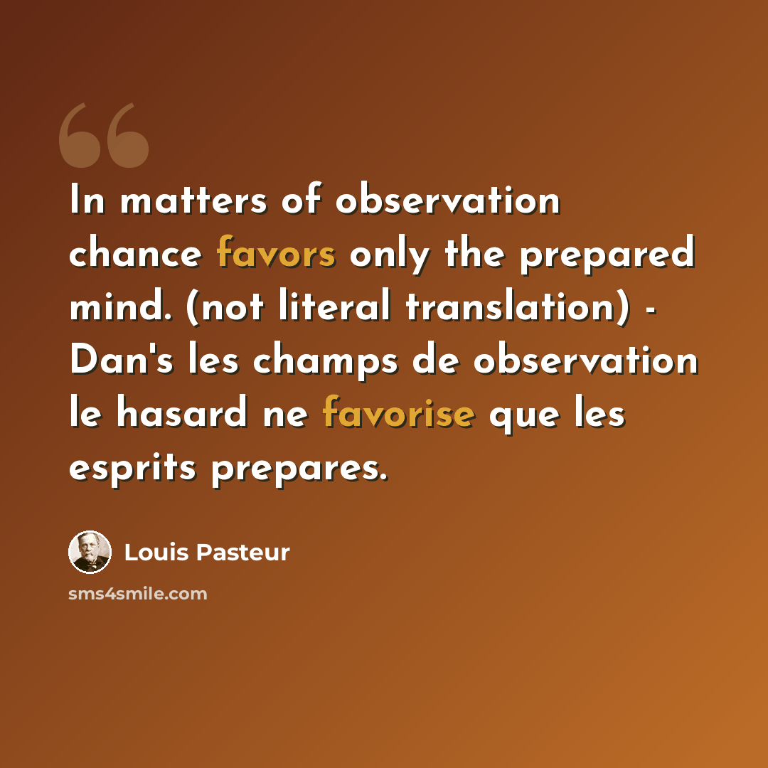“In matters of observation chance favors only the prepared mind. (not literal translation) - Dan's les champs de observation le hasard ne favorise que les esprits prepares.” quote by Louis Pasteur