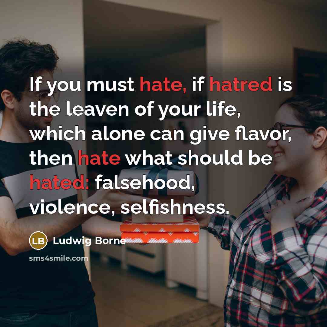 “If you must hate, if hatred is the leaven of your life, which alone can give flavor, then hate what should be hated: falsehood, violence, selfishness.” quote by Ludwig Borne