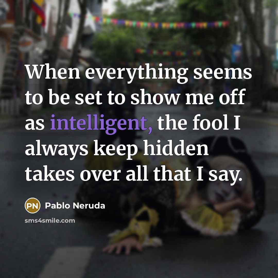 “When everything seems to be set to show me off as intelligent, the fool I always keep hidden takes over all that I say.” quote by Pablo Neruda